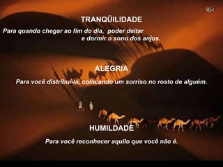Para quando chegar ao fim do dia, poder deitar
e dormir o sono dos anjos.
TRANQÜILIDADE
Para você distribuí-la, colocando um sorriso no rosto de alguém.
ALEGRIA
Para você reconhecer aquilo que você não é.
HUMILDADE
 