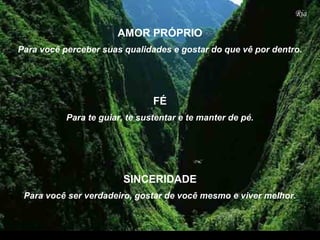 Para te guiar, te sustentar e te manter de pé.
Para você perceber suas qualidades e gostar do que vê por dentro.
SINCERIDADE
FÉ
AMOR PRÓPRIO
Para você ser verdadeiro, gostar de você mesmo e viver melhor.
 