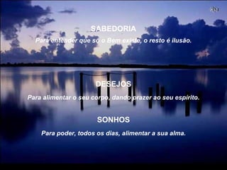 Para entender que só o Bem existe, o resto é ilusão.
Para alimentar o seu corpo, dando prazer ao seu espírito.
SABEDORIA
DESEJOS
Para poder, todos os dias, alimentar a sua alma.
SONHOS
 
