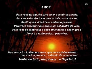 Para você ter alguém para amar e sentir-se amado.
Para você desejar tocar uma estrela, sorrir pra lua.
Sentir que a vida é bela, andando pela rua.
Para você descobrir que existe um sol dentro de você.
Para você se sentir feliz a cada amanhecer e saber que o
Amor é a razão maior... para viver.
Mas se você não tiver um amor, que nunca deixe morrer
em você, a procura... o desejo de o encontrar.
Tenha de tudo, um pouco... e Seja feliz!
AMOR
 