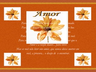 Amor Para você ter alguém para amar e sentir-se amado. Para você desejar tocar uma estrela, sorrir pra lua. Sentir que a vida é bela, andando pela rua. Para você descobrir que existe um sol dentro de você. Para você se sentir feliz a cada amanhecer e saber que o  Amor é a razão maior... para viver. Mas se você não tiver um amor, que nunca deixe morrer em  você, a procura...   o desejo de    o encontrar. 