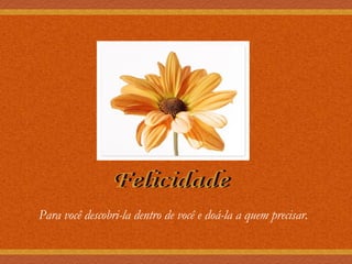 Felicidade Para você descobri-la dentro de você e doá-la a quem precisar. 