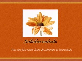 Solidariedade Para não ficar neutro diante do sofrimento da humanidade. 
