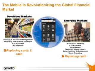 The Mobile is Revolutionizing the Global Financial
Market
   Developed Markets
                                   Emerging Markets




Banking & Financial Management
Proximity and Remote payments
         P2P transfers                Branchless banking
          Bill payment                   P2P transfers
                                          Bill payment
                                    Payments to merchants
                                  Salary/welfare disbursement
                                        Micro-financing




                                                                2
 
