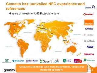 Gemalto has unrivalled NFC experience and
references
 6 years of investment, 45 Projects to date



                           v



                                              v
                                              v




         Unique relationships with most major banks, telcos and
                           transport operators                    7
 