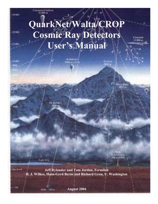 QuarkNet/Walta/CROP
  Cosmic Ray Detectors
     User’s Manual




            Jeff Rylander and Tom Jordan, Fermilab
R. J. Wilkes, Hans-Gerd Berns and Richard Gran, U. Washington



                        August 2004
 