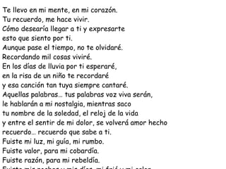 Te llevo en mi mente, en mi corazón. Tu recuerdo, me hace vivir. Cómo desearía llegar a ti y expresarte esto que siento por ti. Aunque pase el tiempo, no te olvidaré. Recordando mil cosas viviré. En los días de lluvia por ti esperaré, en la risa de un niño te recordaré y esa canción tan tuya siempre cantaré. Aquellas palabras… tus palabras voz viva serán, le hablarán a mi nostalgia, mientras saco tu nombre de la soledad, el reloj de la vida y entre el sentir de mi dolor, se volverá amor hecho recuerdo… recuerdo que sabe a ti. Fuiste mi luz, mi guía, mi rumbo. Fuiste valor, para mi cobardía. Fuiste razón, para mi rebeldía. Fuiste mis noches y mis días, mi frió y mi calor. 