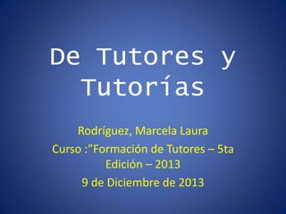 De Tutores y
Tutorías
Rodríguez, Marcela Laura
Curso :”Formación de Tutores – 5ta
Edición – 2013
9 de Diciembre de 2013

 