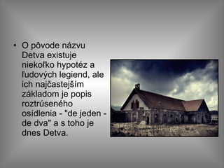 O pôvode názvu Detva existuje niekoľko hypotéz a ľudových legiend, ale ich najčastejším základom je popis roztrúseného osídlenia - "de jeden - de dva" a s toho je dnes Detva. 