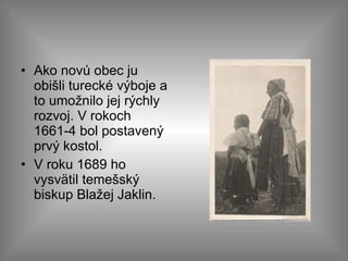 Ako novú obec ju obišli turecké výboje a to umožnilo jej rýchly rozvoj. V rokoch 1661-4 bol postavený prvý kostol.  V roku 1689 ho vysvätil temešský biskup Blažej Jaklin.  
