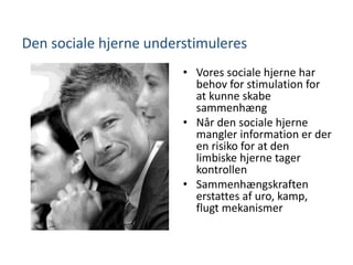 Den sociale hjerne understimuleres
• Vores sociale hjerne har
behov for stimulation for
at kunne skabe
sammenhæng
• Når den sociale hjerne
mangler information er der
en risiko for at den
limbiske hjerne tager
kontrollen
• Sammenhængskraften
erstattes af uro, kamp,
flugt mekanismer
 