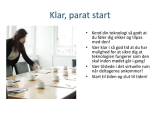 Klar, parat start
• Kend din teknologi så godt at
du føler dig sikker og tilpas
med den!
• Vær klar i så god tid at du har
mulighed for at sikre dig at
teknologien fungerer som den
skal inden mødet går i gang!
• Vær tilstede i det virtuelle rum
når deltagerne ankommer!
• Start til tiden og slut til tiden!
 