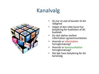 Kanalvalg
• Du har et utal af kanaler til din
rådighed
• Valget af den rette kanal har
betydning for kvaliteten af dit
budskab
• Du skal skelne mellem
information og kommunikation
• Hvornår er information
hensigtsmæssig?
• Hvornår er kommunikation
hensigtsmæssig?
• Det bør have betydning for dit
kanalvalg
 