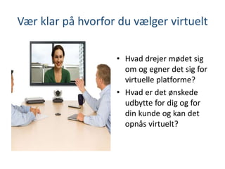 Vær klar på hvorfor du vælger virtuelt
• Hvad drejer mødet sig
om og egner det sig for
virtuelle platforme?
• Hvad er det ønskede
udbytte for dig og for
din kunde og kan det
opnås virtuelt?
 