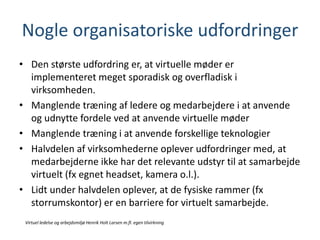 Nogle organisatoriske udfordringer
• Den største udfordring er, at virtuelle møder er
implementeret meget sporadisk og overfladisk i
virksomheden.
• Manglende træning af ledere og medarbejdere i at anvende
og udnytte fordele ved at anvende virtuelle møder
• Manglende træning i at anvende forskellige teknologier
• Halvdelen af virksomhederne oplever udfordringer med, at
medarbejderne ikke har det relevante udstyr til at samarbejde
virtuelt (fx egnet headset, kamera o.l.).
• Lidt under halvdelen oplever, at de fysiske rammer (fx
storrumskontor) er en barriere for virtuelt samarbejde.
Virtuel ledelse og arbejdsmiljø Henrik Holt Larsen m.fl. egen tilvirkning
 
