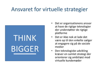 Ansvaret for virtuelle strategier
• Det er organisationens ansvar
at have de rigtige teknologier
der understøtter de rigtige
platforme
• Det er ikke nok at lade det
være op til den enkelte sælger
at engagere sig på de sociale
medier
• Den teknologiske udvikling
kræver en samlet strategi der
orienterer sig ambitiøst mod
virtuelle kundemøder
THINK
BIGGER
 