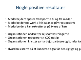 • Medarbejdere sparer transporttid til og fra møder
• Medarbejderens work / life balance påvirkes positivt
• Medarbejdere kan rekrutteres på tværs af køn
• Organisationen nedsætter rejseomkostningerne
• Organisationen reducerer sit CO2 udslip
• Organisationen knytter samarbejdspartnere og kunder tæ
• Hvordan sikrer vi så at kunderne også får den rigtige og go
Nogle positive resultater
 