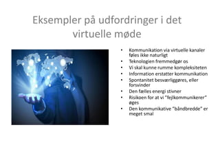 Eksempler på udfordringer i det
virtuelle møde
• Kommunikation via virtuelle kanaler
føles ikke naturligt
• Teknologien fremmedgør os
• Vi skal kunne rumme kompleksiteten
• Information erstatter kommunikation
• Spontanitet besværliggøres, eller
forsvinder
• Den fælles energi stivner
• Risikoen for at vi ”fejlkommunikerer”
øges
• Den kommunikative ”båndbredde” er
meget smal
 