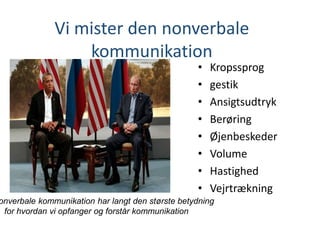 Vi mister den nonverbale
kommunikation
• Kropssprog
• gestik
• Ansigtsudtryk
• Berøring
• Øjenbeskeder
• Volume
• Hastighed
• Vejrtrækning
onverbale kommunikation har langt den største betydning
for hvordan vi opfanger og forstår kommunikation
 