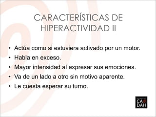• Actúa como si estuviera activado por un motor.
• Habla en exceso.
• Mayor intensidad al expresar sus emociones.
• Va de un lado a otro sin motivo aparente.
• Le cuesta esperar su turno.
CARACTERÍSTICAS DE
HIPERACTIVIDAD II
 