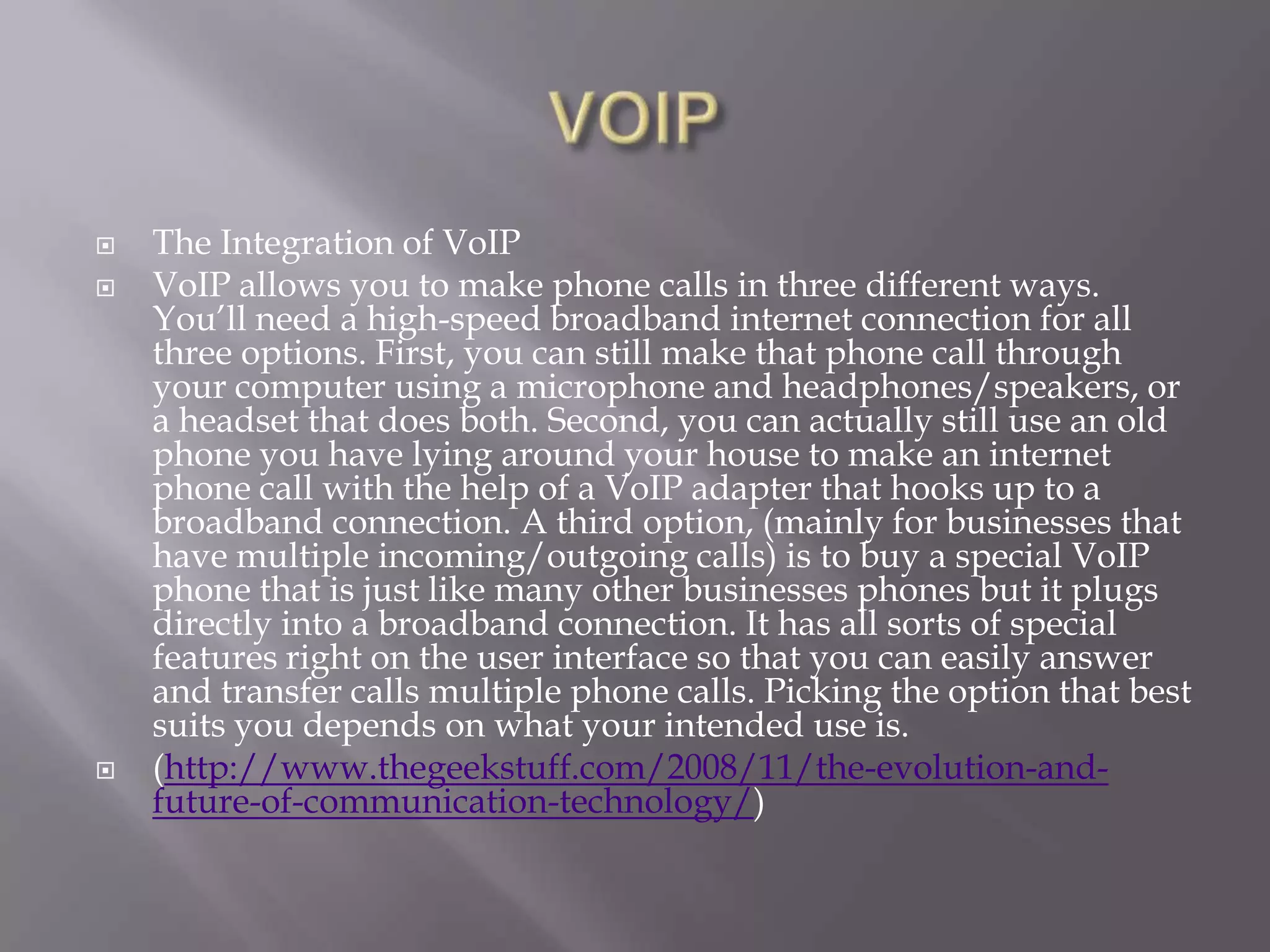    The Integration of VoIP
   VoIP allows you to make phone calls in three different ways.
    You‘ll need a high-speed broadband internet connection for all
    three options. First, you can still make that phone call through
    your computer using a microphone and headphones/speakers, or
    a headset that does both. Second, you can actually still use an old
    phone you have lying around your house to make an internet
    phone call with the help of a VoIP adapter that hooks up to a
    broadband connection. A third option, (mainly for businesses that
    have multiple incoming/outgoing calls) is to buy a special VoIP
    phone that is just like many other businesses phones but it plugs
    directly into a broadband connection. It has all sorts of special
    features right on the user interface so that you can easily answer
    and transfer calls multiple phone calls. Picking the option that best
    suits you depends on what your intended use is.
   (http://www.thegeekstuff.com/2008/11/the-evolution-and-
    future-of-communication-technology/)
 