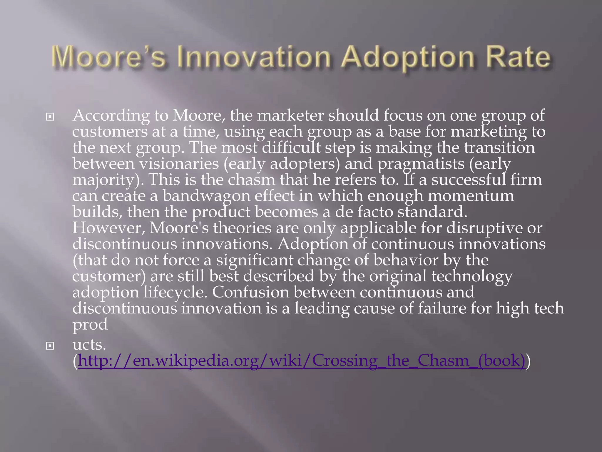    According to Moore, the marketer should focus on one group of
    customers at a time, using each group as a base for marketing to
    the next group. The most difficult step is making the transition
    between visionaries (early adopters) and pragmatists (early
    majority). This is the chasm that he refers to. If a successful firm
    can create a bandwagon effect in which enough momentum
    builds, then the product becomes a de facto standard.
    However, Moore's theories are only applicable for disruptive or
    discontinuous innovations. Adoption of continuous innovations
    (that do not force a significant change of behavior by the
    customer) are still best described by the original technology
    adoption lifecycle. Confusion between continuous and
    discontinuous innovation is a leading cause of failure for high tech
    prod
   ucts.
    (http://en.wikipedia.org/wiki/Crossing_the_Chasm_(book))
 