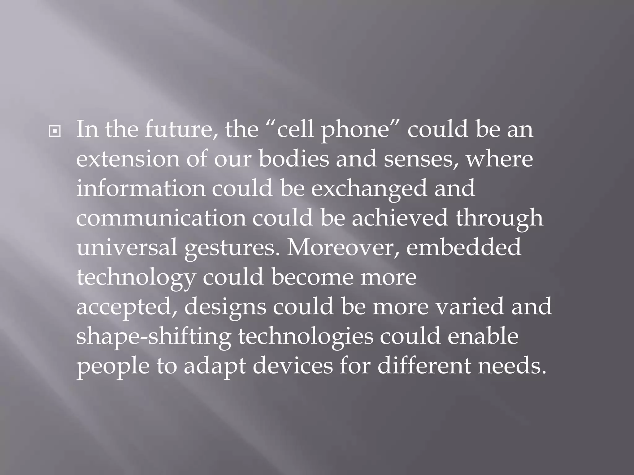    In the future, the ―cell phone‖ could be an
    extension of our bodies and senses, where
    information could be exchanged and
    communication could be achieved through
    universal gestures. Moreover, embedded
    technology could become more
    accepted, designs could be more varied and
    shape-shifting technologies could enable
    people to adapt devices for different needs.
 