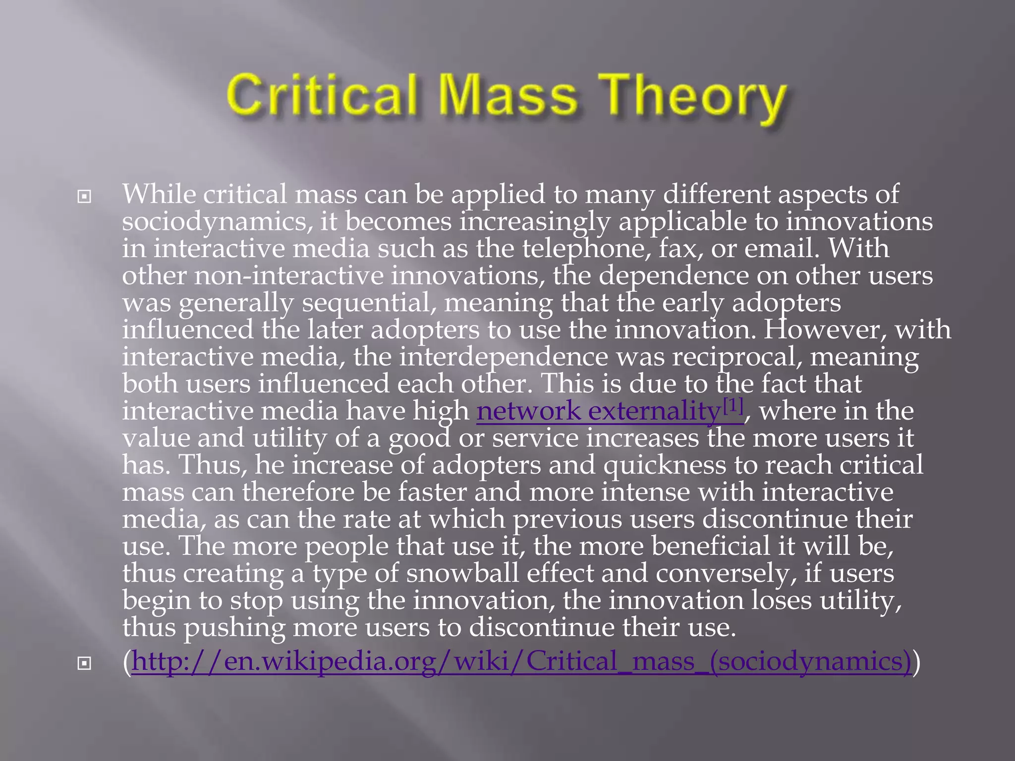    While critical mass can be applied to many different aspects of
    sociodynamics, it becomes increasingly applicable to innovations
    in interactive media such as the telephone, fax, or email. With
    other non-interactive innovations, the dependence on other users
    was generally sequential, meaning that the early adopters
    influenced the later adopters to use the innovation. However, with
    interactive media, the interdependence was reciprocal, meaning
    both users influenced each other. This is due to the fact that
    interactive media have high network externality[1], where in the
    value and utility of a good or service increases the more users it
    has. Thus, he increase of adopters and quickness to reach critical
    mass can therefore be faster and more intense with interactive
    media, as can the rate at which previous users discontinue their
    use. The more people that use it, the more beneficial it will be,
    thus creating a type of snowball effect and conversely, if users
    begin to stop using the innovation, the innovation loses utility,
    thus pushing more users to discontinue their use.
   (http://en.wikipedia.org/wiki/Critical_mass_(sociodynamics))
 