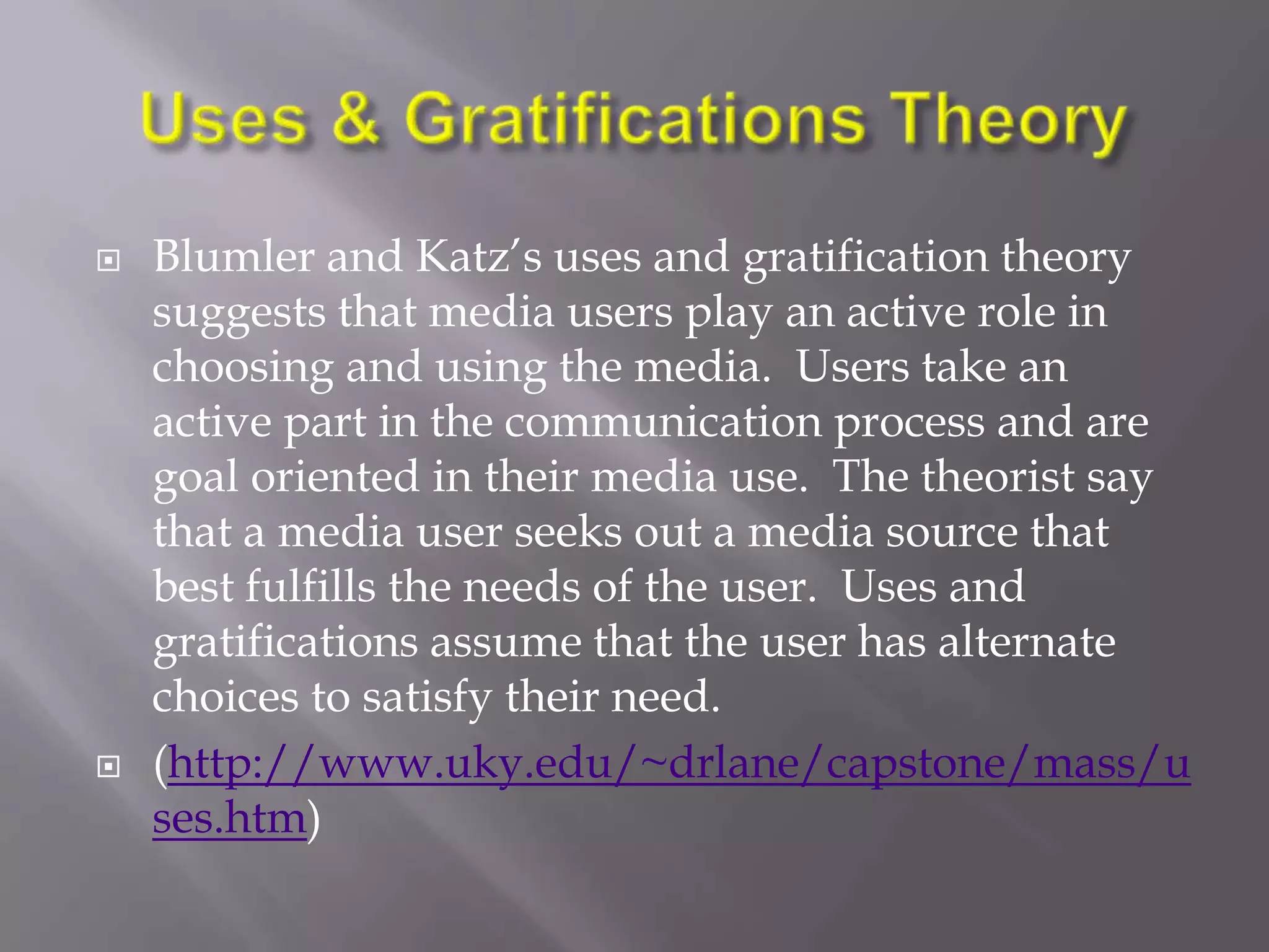    Blumler and Katz‘s uses and gratification theory
    suggests that media users play an active role in
    choosing and using the media. Users take an
    active part in the communication process and are
    goal oriented in their media use. The theorist say
    that a media user seeks out a media source that
    best fulfills the needs of the user. Uses and
    gratifications assume that the user has alternate
    choices to satisfy their need.
   (http://www.uky.edu/~drlane/capstone/mass/u
    ses.htm)
 