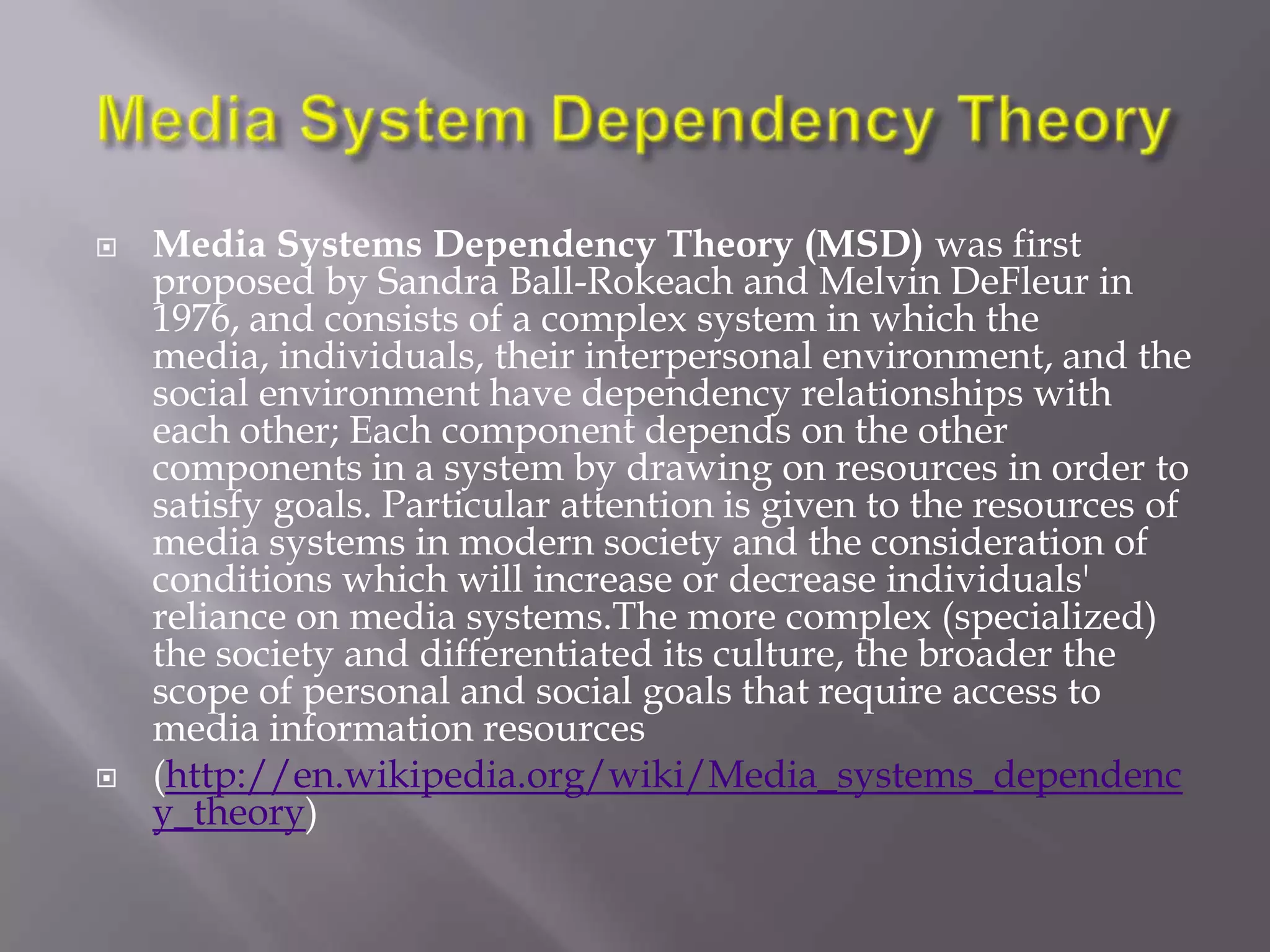    Media Systems Dependency Theory (MSD) was first
    proposed by Sandra Ball-Rokeach and Melvin DeFleur in
    1976, and consists of a complex system in which the
    media, individuals, their interpersonal environment, and the
    social environment have dependency relationships with
    each other; Each component depends on the other
    components in a system by drawing on resources in order to
    satisfy goals. Particular attention is given to the resources of
    media systems in modern society and the consideration of
    conditions which will increase or decrease individuals'
    reliance on media systems.The more complex (specialized)
    the society and differentiated its culture, the broader the
    scope of personal and social goals that require access to
    media information resources
   (http://en.wikipedia.org/wiki/Media_systems_dependenc
    y_theory)
 