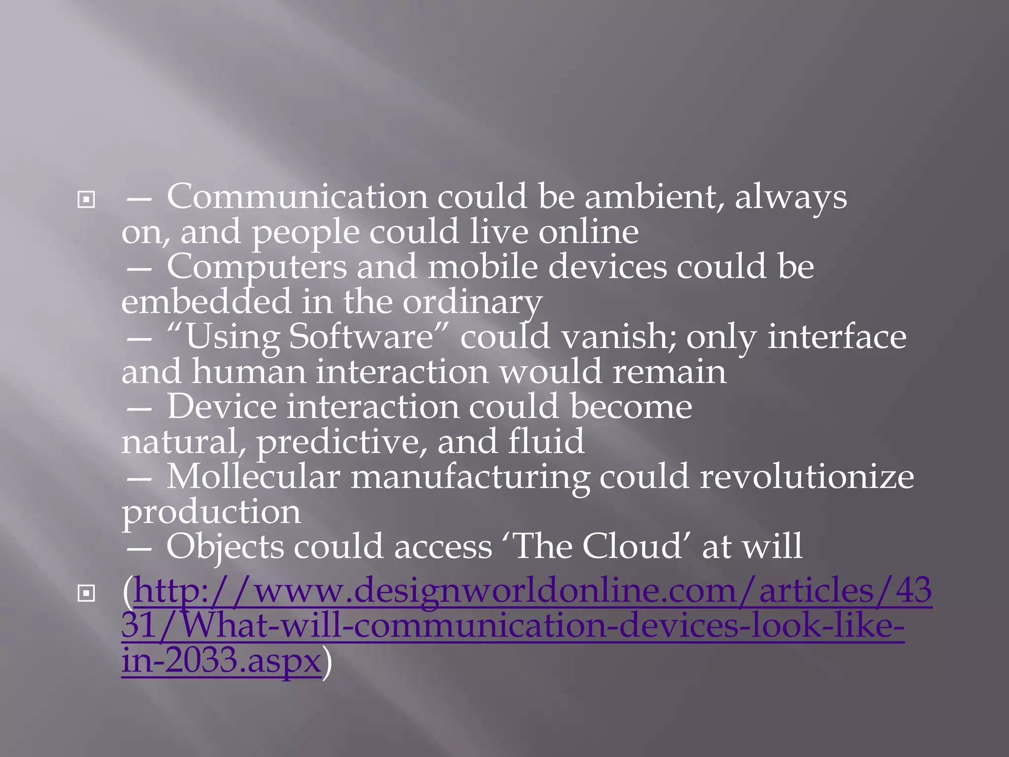    — Communication could be ambient, always
    on, and people could live online
    — Computers and mobile devices could be
    embedded in the ordinary
    — ―Using Software‖ could vanish; only interface
    and human interaction would remain
    — Device interaction could become
    natural, predictive, and fluid
    — Mollecular manufacturing could revolutionize
    production
    — Objects could access ‗The Cloud‘ at will
   (http://www.designworldonline.com/articles/43
    31/What-will-communication-devices-look-like-
    in-2033.aspx)
 