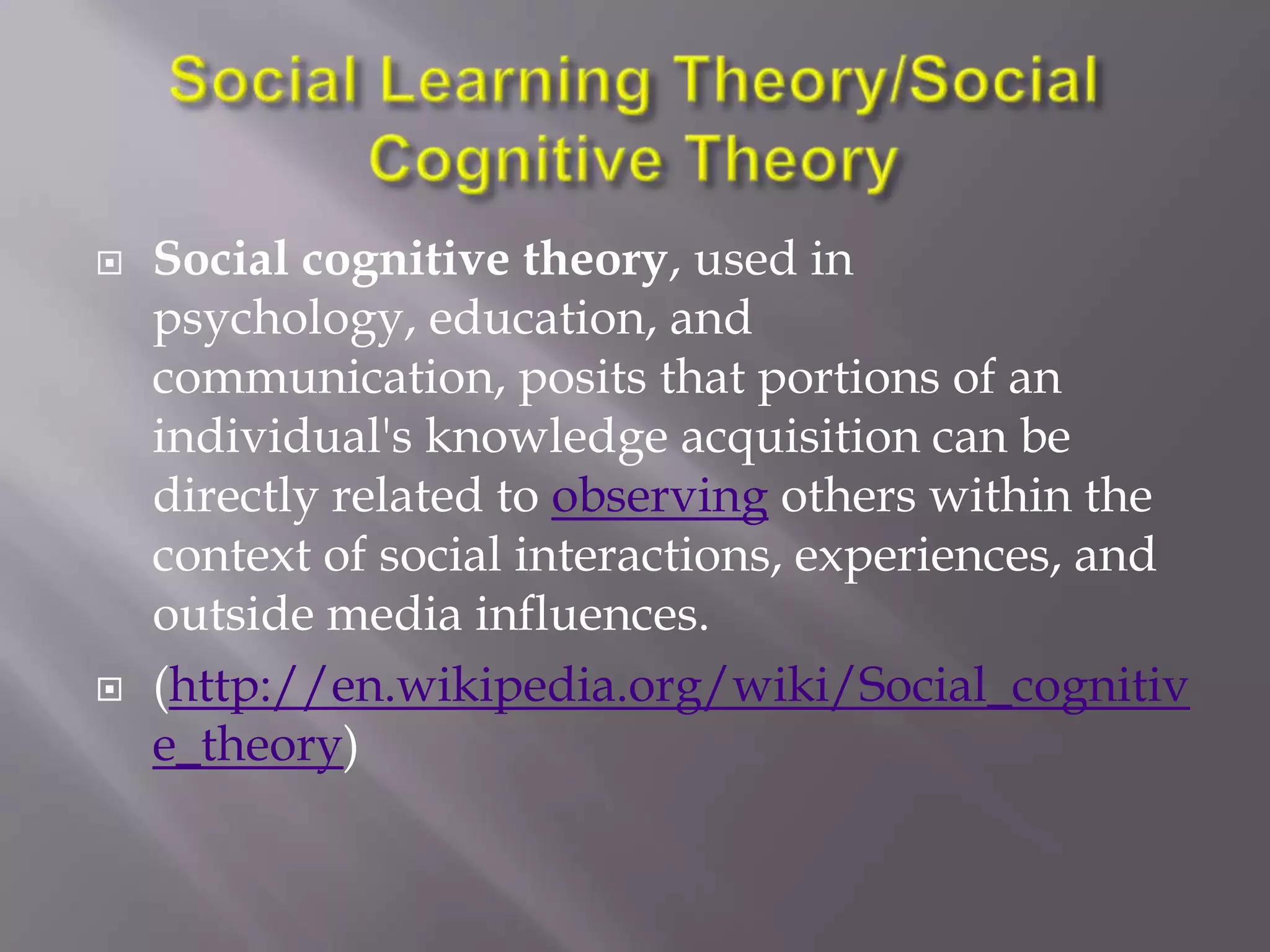    Social cognitive theory, used in
    psychology, education, and
    communication, posits that portions of an
    individual's knowledge acquisition can be
    directly related to observing others within the
    context of social interactions, experiences, and
    outside media influences.
   (http://en.wikipedia.org/wiki/Social_cognitiv
    e_theory)
 