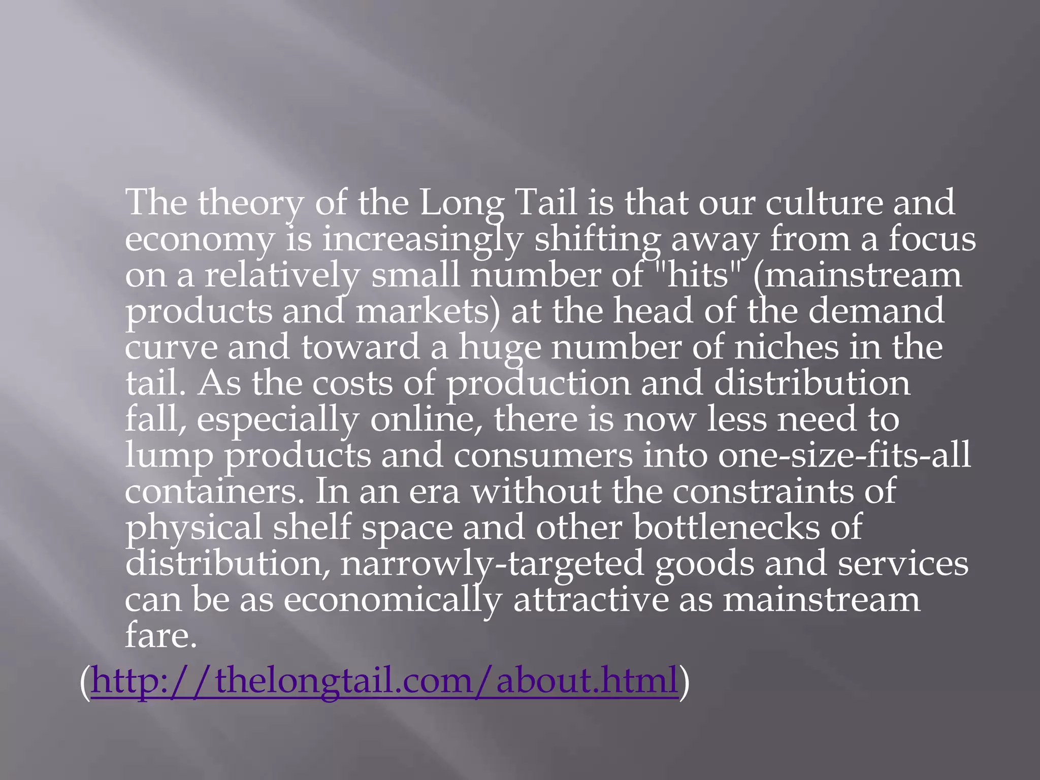 The theory of the Long Tail is that our culture and
   economy is increasingly shifting away from a focus
   on a relatively small number of "hits" (mainstream
   products and markets) at the head of the demand
   curve and toward a huge number of niches in the
   tail. As the costs of production and distribution
   fall, especially online, there is now less need to
   lump products and consumers into one-size-fits-all
   containers. In an era without the constraints of
   physical shelf space and other bottlenecks of
   distribution, narrowly-targeted goods and services
   can be as economically attractive as mainstream
   fare.
(http://thelongtail.com/about.html)
 