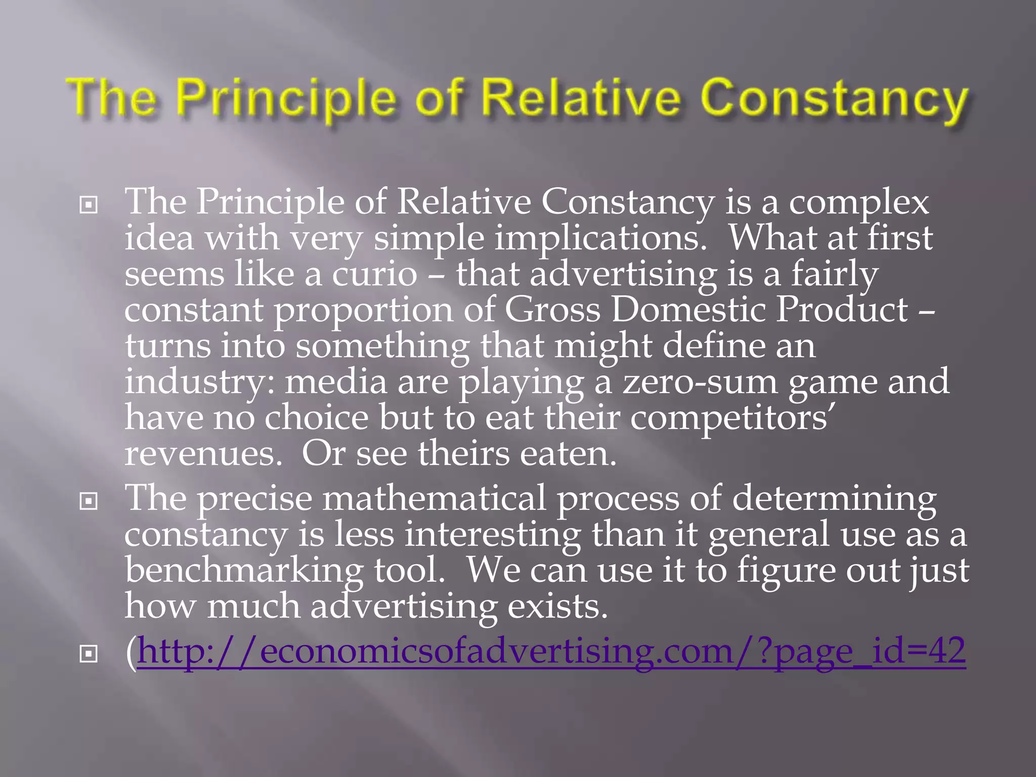    The Principle of Relative Constancy is a complex
    idea with very simple implications. What at first
    seems like a curio – that advertising is a fairly
    constant proportion of Gross Domestic Product –
    turns into something that might define an
    industry: media are playing a zero-sum game and
    have no choice but to eat their competitors‘
    revenues. Or see theirs eaten.
   The precise mathematical process of determining
    constancy is less interesting than it general use as a
    benchmarking tool. We can use it to figure out just
    how much advertising exists.
   (http://economicsofadvertising.com/?page_id=42
 