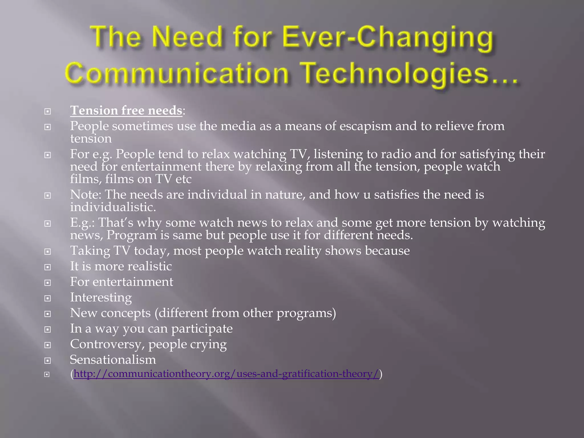    Tension free needs:
   People sometimes use the media as a means of escapism and to relieve from
    tension
   For e.g. People tend to relax watching TV, listening to radio and for satisfying their
    need for entertainment there by relaxing from all the tension, people watch
    films, films on TV etc
   Note: The needs are individual in nature, and how u satisfies the need is
    individualistic.
   E.g.: That‘s why some watch news to relax and some get more tension by watching
    news, Program is same but people use it for different needs.
   Taking TV today, most people watch reality shows because
   It is more realistic
   For entertainment
   Interesting
   New concepts (different from other programs)
   In a way you can participate
   Controversy, people crying
   Sensationalism
   (http://communicationtheory.org/uses-and-gratification-theory/)
 