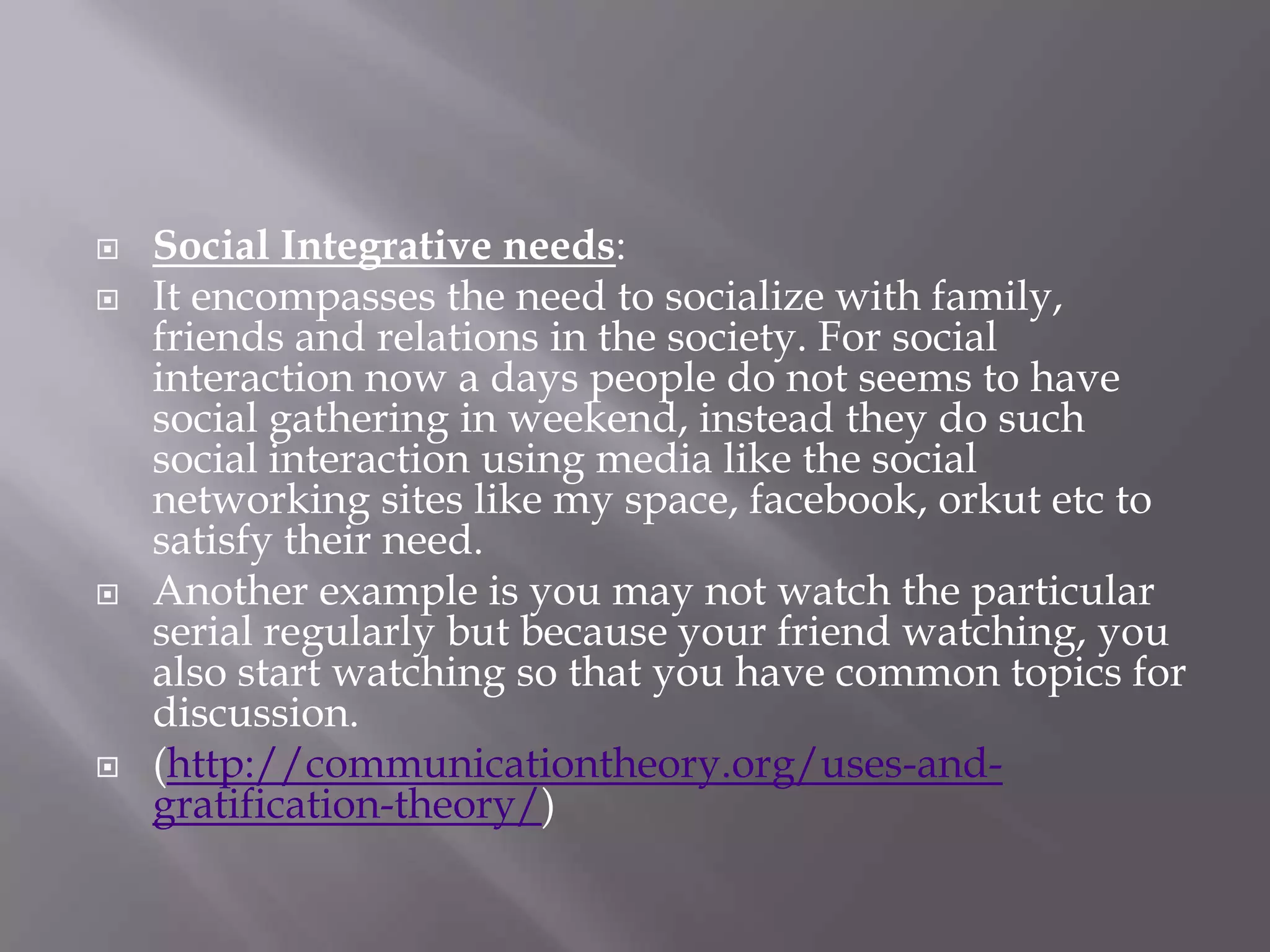    Social Integrative needs:
   It encompasses the need to socialize with family,
    friends and relations in the society. For social
    interaction now a days people do not seems to have
    social gathering in weekend, instead they do such
    social interaction using media like the social
    networking sites like my space, facebook, orkut etc to
    satisfy their need.
   Another example is you may not watch the particular
    serial regularly but because your friend watching, you
    also start watching so that you have common topics for
    discussion.
   (http://communicationtheory.org/uses-and-
    gratification-theory/)
 