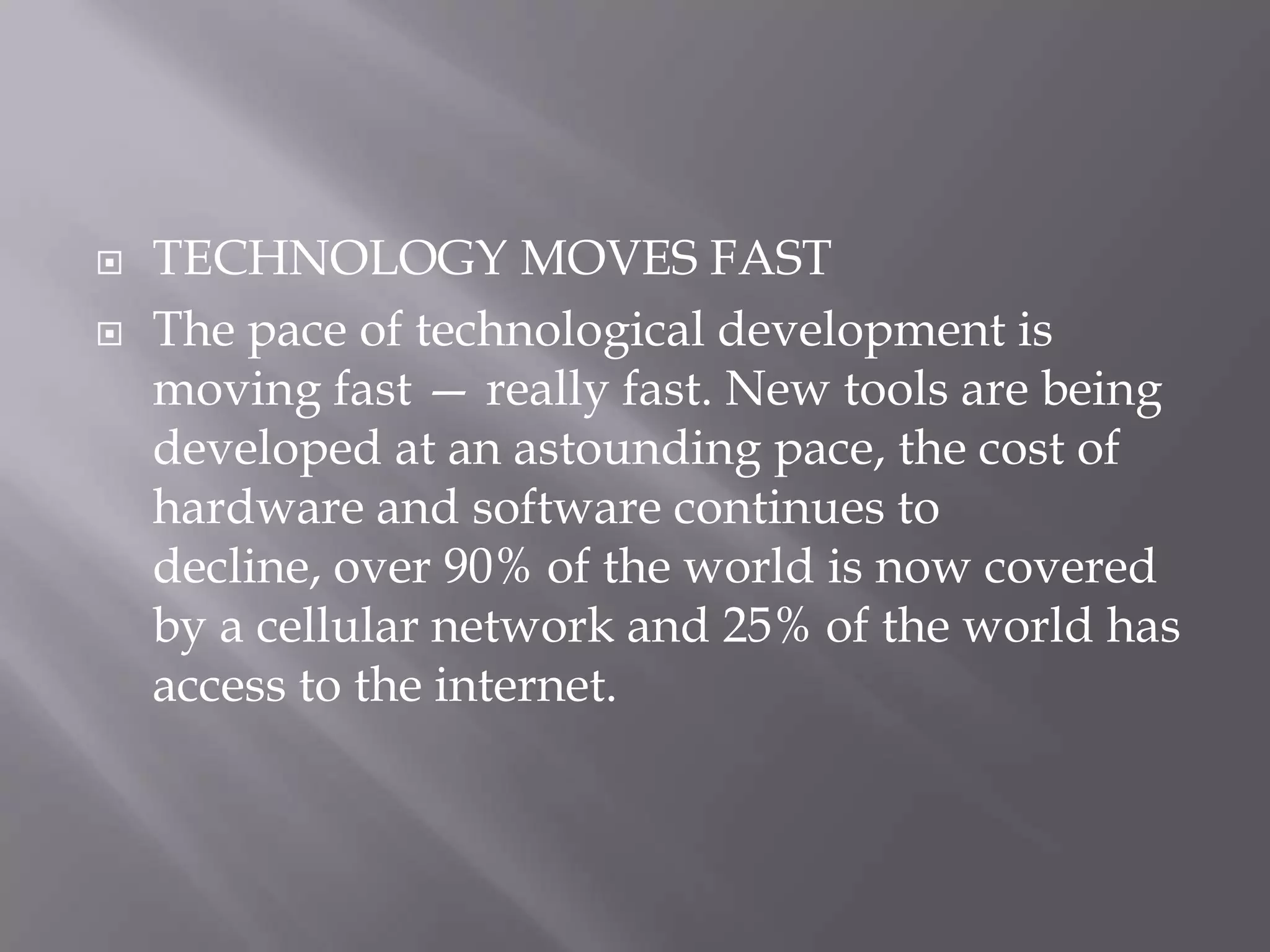    TECHNOLOGY MOVES FAST
   The pace of technological development is
    moving fast — really fast. New tools are being
    developed at an astounding pace, the cost of
    hardware and software continues to
    decline, over 90% of the world is now covered
    by a cellular network and 25% of the world has
    access to the internet.
 