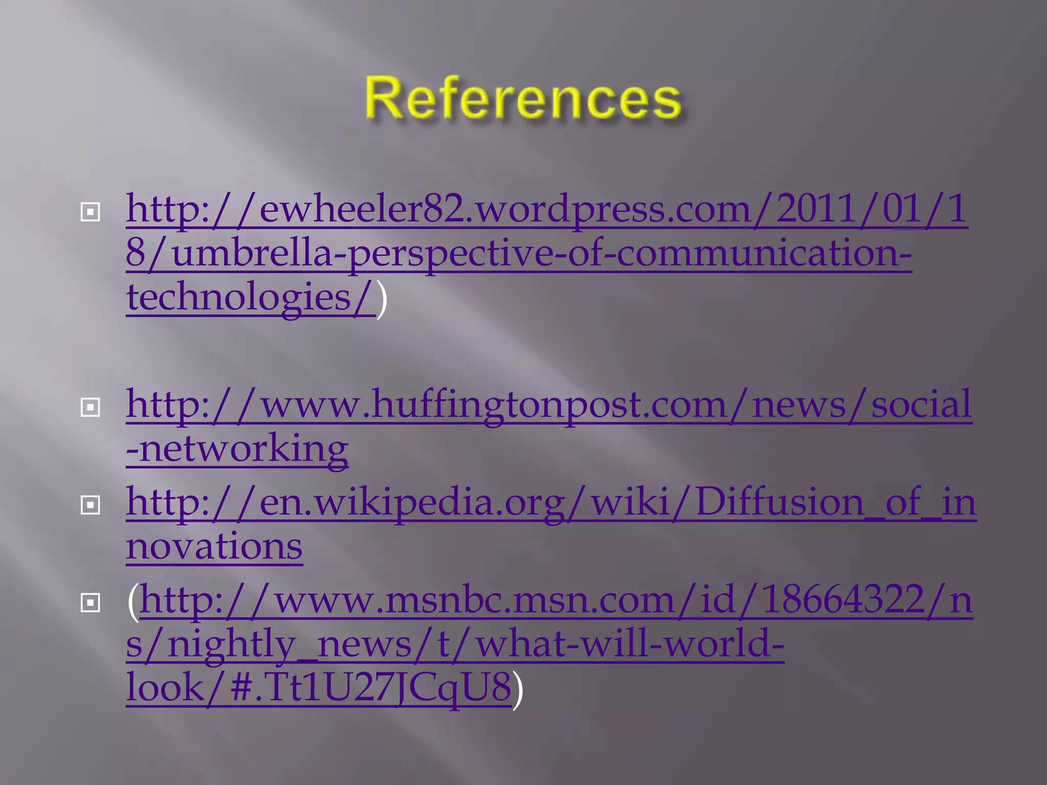    http://ewheeler82.wordpress.com/2011/01/1
    8/umbrella-perspective-of-communication-
    technologies/)

   http://www.huffingtonpost.com/news/social
    -networking
   http://en.wikipedia.org/wiki/Diffusion_of_in
    novations
   (http://www.msnbc.msn.com/id/18664322/n
    s/nightly_news/t/what-will-world-
    look/#.Tt1U27JCqU8)
 