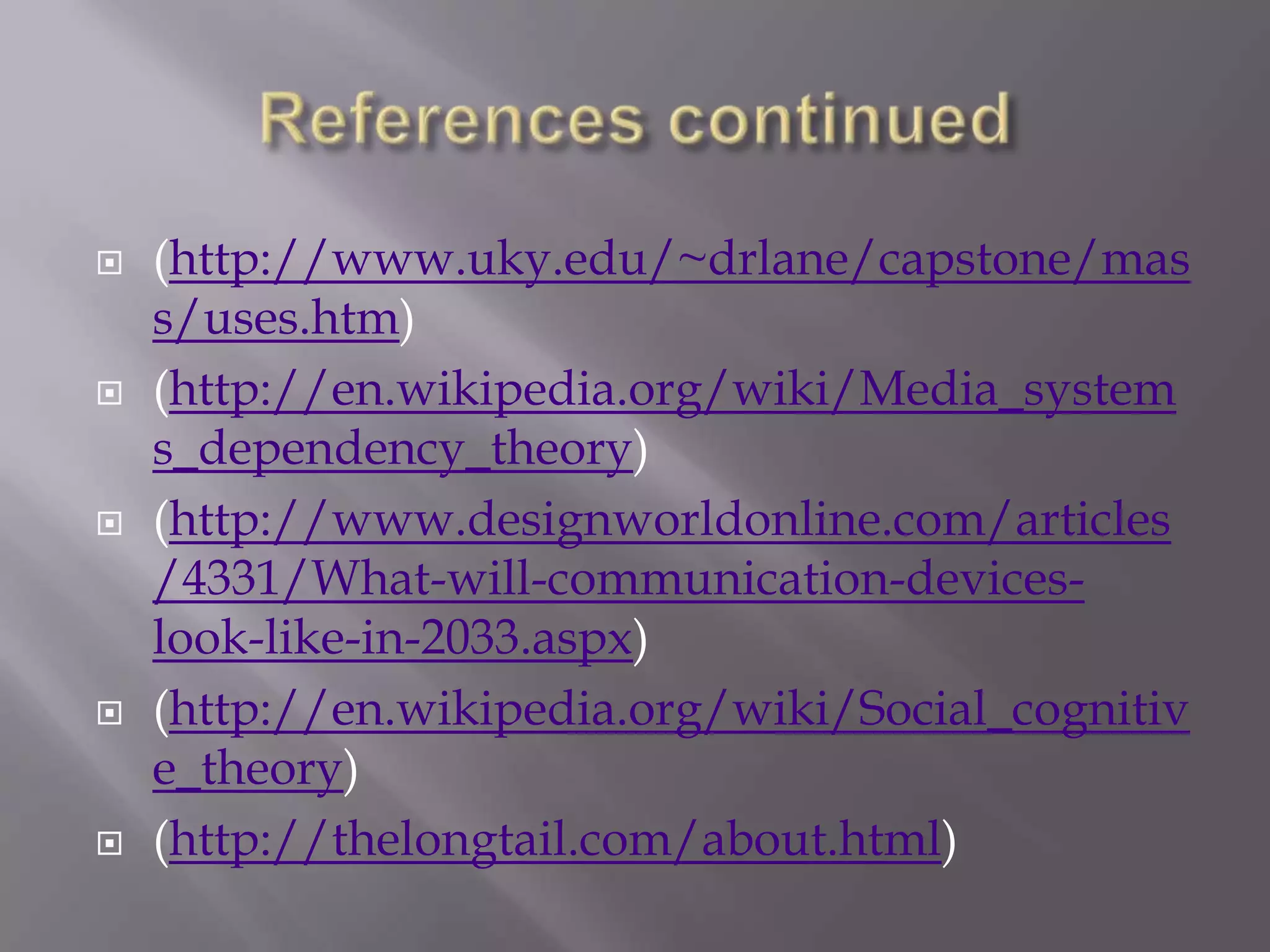    (http://www.uky.edu/~drlane/capstone/mas
    s/uses.htm)
   (http://en.wikipedia.org/wiki/Media_system
    s_dependency_theory)
   (http://www.designworldonline.com/articles
    /4331/What-will-communication-devices-
    look-like-in-2033.aspx)
   (http://en.wikipedia.org/wiki/Social_cognitiv
    e_theory)
   (http://thelongtail.com/about.html)
 