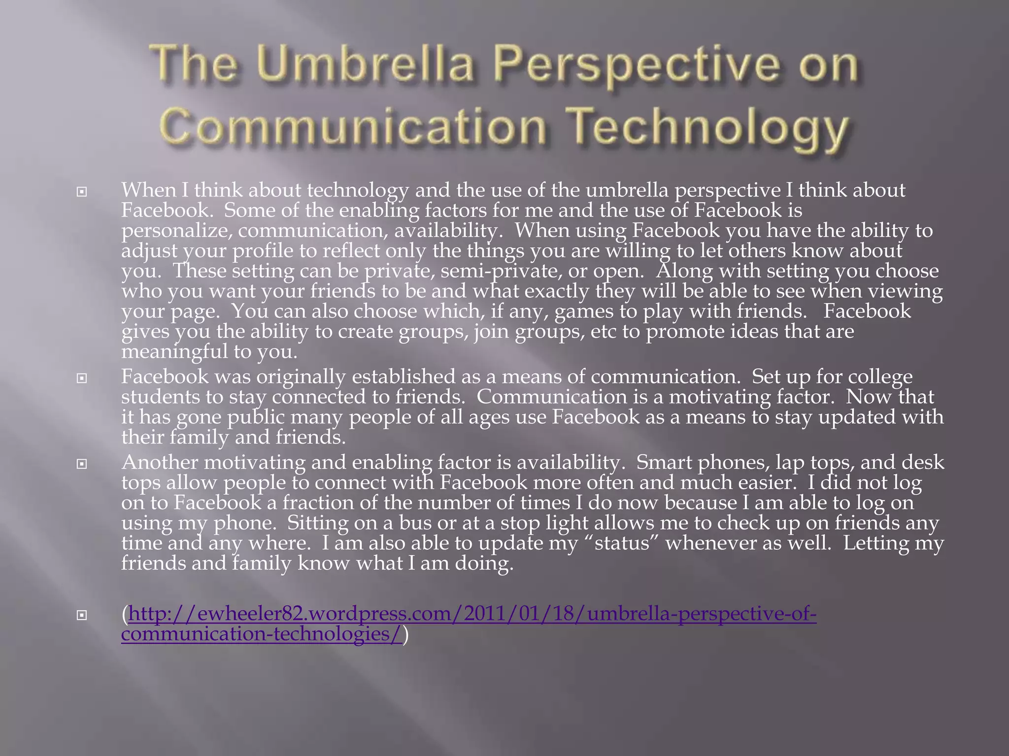    When I think about technology and the use of the umbrella perspective I think about
    Facebook. Some of the enabling factors for me and the use of Facebook is
    personalize, communication, availability. When using Facebook you have the ability to
    adjust your profile to reflect only the things you are willing to let others know about
    you. These setting can be private, semi-private, or open. Along with setting you choose
    who you want your friends to be and what exactly they will be able to see when viewing
    your page. You can also choose which, if any, games to play with friends. Facebook
    gives you the ability to create groups, join groups, etc to promote ideas that are
    meaningful to you.
   Facebook was originally established as a means of communication. Set up for college
    students to stay connected to friends. Communication is a motivating factor. Now that
    it has gone public many people of all ages use Facebook as a means to stay updated with
    their family and friends.
   Another motivating and enabling factor is availability. Smart phones, lap tops, and desk
    tops allow people to connect with Facebook more often and much easier. I did not log
    on to Facebook a fraction of the number of times I do now because I am able to log on
    using my phone. Sitting on a bus or at a stop light allows me to check up on friends any
    time and any where. I am also able to update my ―status‖ whenever as well. Letting my
    friends and family know what I am doing.

   (http://ewheeler82.wordpress.com/2011/01/18/umbrella-perspective-of-
    communication-technologies/)
 