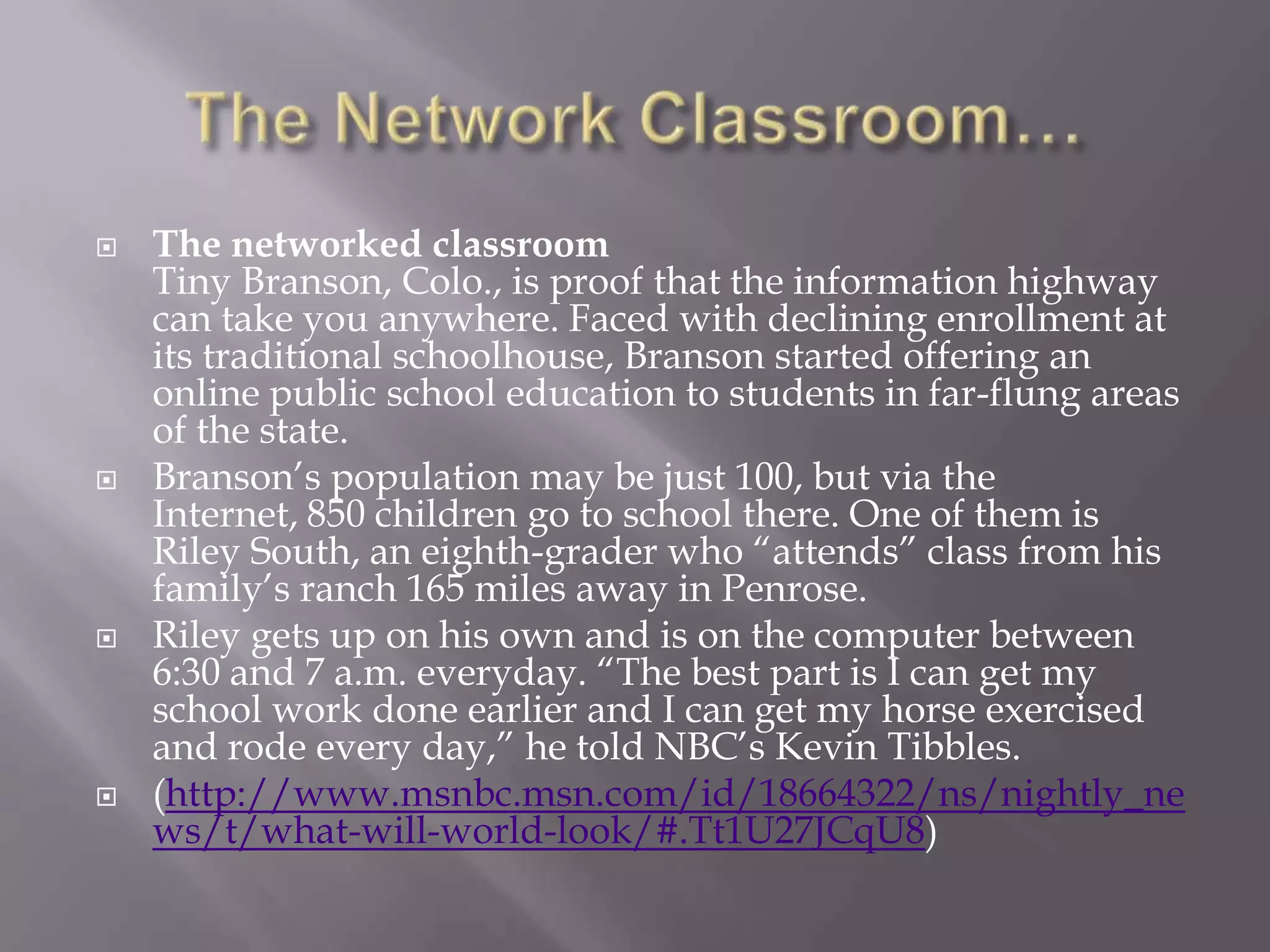    The networked classroom
    Tiny Branson, Colo., is proof that the information highway
    can take you anywhere. Faced with declining enrollment at
    its traditional schoolhouse, Branson started offering an
    online public school education to students in far-flung areas
    of the state.
   Branson‘s population may be just 100, but via the
    Internet, 850 children go to school there. One of them is
    Riley South, an eighth-grader who ―attends‖ class from his
    family‘s ranch 165 miles away in Penrose.
   Riley gets up on his own and is on the computer between
    6:30 and 7 a.m. everyday. ―The best part is I can get my
    school work done earlier and I can get my horse exercised
    and rode every day,‖ he told NBC‘s Kevin Tibbles.
   (http://www.msnbc.msn.com/id/18664322/ns/nightly_ne
    ws/t/what-will-world-look/#.Tt1U27JCqU8)
 
