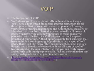    The Integration of VoIP
   VoIP allows you to make phone calls in three different ways.
    You‘ll need a high-speed broadband internet connection for all
    three options. First, you can still make that phone call through
    your computer using a microphone and headphones/speakers, or
    a headset that does both. Second, you can actually still use an old
    phone you have lying around your house to make an internet
    phone call with the help of a VoIP adapter that hooks up to a
    broadband connection. A third option, (mainly for businesses that
    have multiple incoming/outgoing calls) is to buy a special VoIP
    phone that is just like many other businesses phones but it plugs
    directly into a broadband connection. It has all sorts of special
    features right on the user interface so that you can easily answer
    and transfer calls multiple phone calls. Picking the option that best
    suits you depends on what your intended use is.
   (http://www.thegeekstuff.com/2008/11/the-evolution-and-
    future-of-communication-technology/)
 