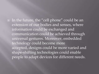    In the future, the ―cell phone‖ could be an
    extension of our bodies and senses, where
    information could be exchanged and
    communication could be achieved through
    universal gestures. Moreover, embedded
    technology could become more
    accepted, designs could be more varied and
    shape-shifting technologies could enable
    people to adapt devices for different needs.
 