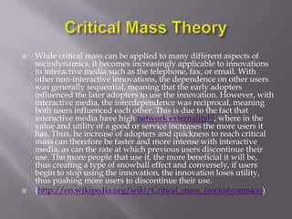    While critical mass can be applied to many different aspects of
    sociodynamics, it becomes increasingly applicable to innovations
    in interactive media such as the telephone, fax, or email. With
    other non-interactive innovations, the dependence on other users
    was generally sequential, meaning that the early adopters
    influenced the later adopters to use the innovation. However, with
    interactive media, the interdependence was reciprocal, meaning
    both users influenced each other. This is due to the fact that
    interactive media have high network externality[1], where in the
    value and utility of a good or service increases the more users it
    has. Thus, he increase of adopters and quickness to reach critical
    mass can therefore be faster and more intense with interactive
    media, as can the rate at which previous users discontinue their
    use. The more people that use it, the more beneficial it will be,
    thus creating a type of snowball effect and conversely, if users
    begin to stop using the innovation, the innovation loses utility,
    thus pushing more users to discontinue their use.
   (http://en.wikipedia.org/wiki/Critical_mass_(sociodynamics))
 
