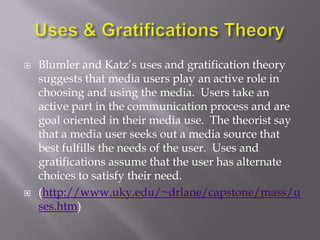    Blumler and Katz‘s uses and gratification theory
    suggests that media users play an active role in
    choosing and using the media. Users take an
    active part in the communication process and are
    goal oriented in their media use. The theorist say
    that a media user seeks out a media source that
    best fulfills the needs of the user. Uses and
    gratifications assume that the user has alternate
    choices to satisfy their need.
   (http://www.uky.edu/~drlane/capstone/mass/u
    ses.htm)
 