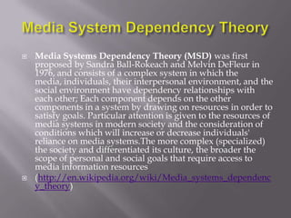    Media Systems Dependency Theory (MSD) was first
    proposed by Sandra Ball-Rokeach and Melvin DeFleur in
    1976, and consists of a complex system in which the
    media, individuals, their interpersonal environment, and the
    social environment have dependency relationships with
    each other; Each component depends on the other
    components in a system by drawing on resources in order to
    satisfy goals. Particular attention is given to the resources of
    media systems in modern society and the consideration of
    conditions which will increase or decrease individuals'
    reliance on media systems.The more complex (specialized)
    the society and differentiated its culture, the broader the
    scope of personal and social goals that require access to
    media information resources
   (http://en.wikipedia.org/wiki/Media_systems_dependenc
    y_theory)
 