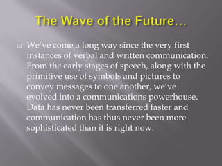    We‘ve come a long way since the very first
    instances of verbal and written communication.
    From the early stages of speech, along with the
    primitive use of symbols and pictures to
    convey messages to one another, we‘ve
    evolved into a communications powerhouse.
    Data has never been transferred faster and
    communication has thus never been more
    sophisticated than it is right now.
 