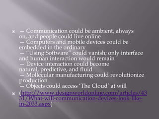    — Communication could be ambient, always
    on, and people could live online
    — Computers and mobile devices could be
    embedded in the ordinary
    — ―Using Software‖ could vanish; only interface
    and human interaction would remain
    — Device interaction could become
    natural, predictive, and fluid
    — Mollecular manufacturing could revolutionize
    production
    — Objects could access ‗The Cloud‘ at will
   (http://www.designworldonline.com/articles/43
    31/What-will-communication-devices-look-like-
    in-2033.aspx)
 