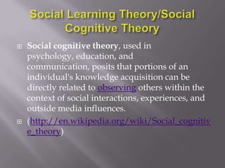    Social cognitive theory, used in
    psychology, education, and
    communication, posits that portions of an
    individual's knowledge acquisition can be
    directly related to observing others within the
    context of social interactions, experiences, and
    outside media influences.
   (http://en.wikipedia.org/wiki/Social_cognitiv
    e_theory)
 
