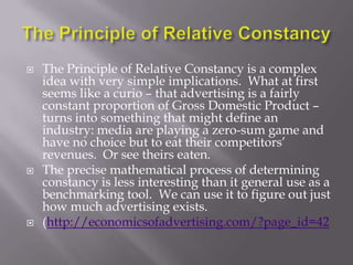    The Principle of Relative Constancy is a complex
    idea with very simple implications. What at first
    seems like a curio – that advertising is a fairly
    constant proportion of Gross Domestic Product –
    turns into something that might define an
    industry: media are playing a zero-sum game and
    have no choice but to eat their competitors‘
    revenues. Or see theirs eaten.
   The precise mathematical process of determining
    constancy is less interesting than it general use as a
    benchmarking tool. We can use it to figure out just
    how much advertising exists.
   (http://economicsofadvertising.com/?page_id=42
 